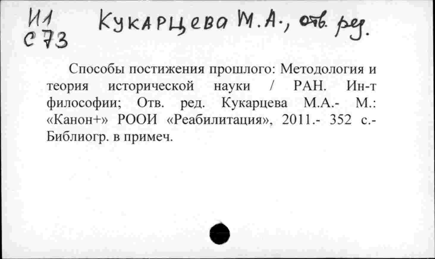 ﻿КукАРцгва Ь1.А-; <я(.
С 73
Способы постижения прошлого: Методология и теория исторической науки / РАН. Ин-т философии; Отв. ред. Кукарцева М.А.- М.: «Канон+» РООИ «Реабилитация», 2011,- 352 с.-Библиогр. в примем.